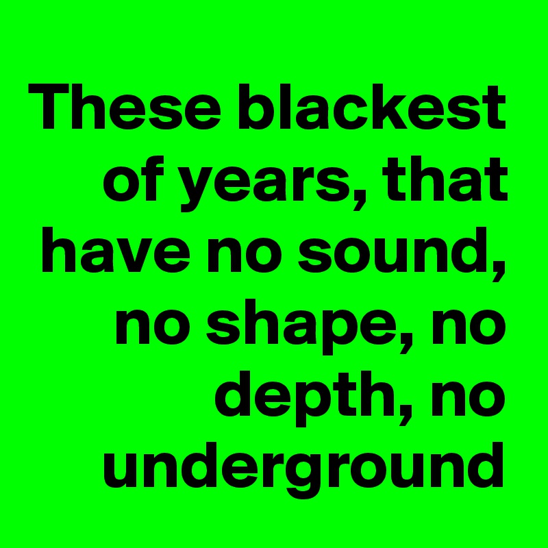 These blackest of years, that have no sound, no shape, no depth, no underground