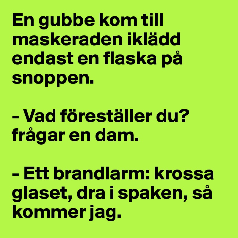 En gubbe kom till maskeraden iklädd endast en flaska på snoppen.

- Vad föreställer du? frågar en dam.

- Ett brandlarm: krossa glaset, dra i spaken, så kommer jag.