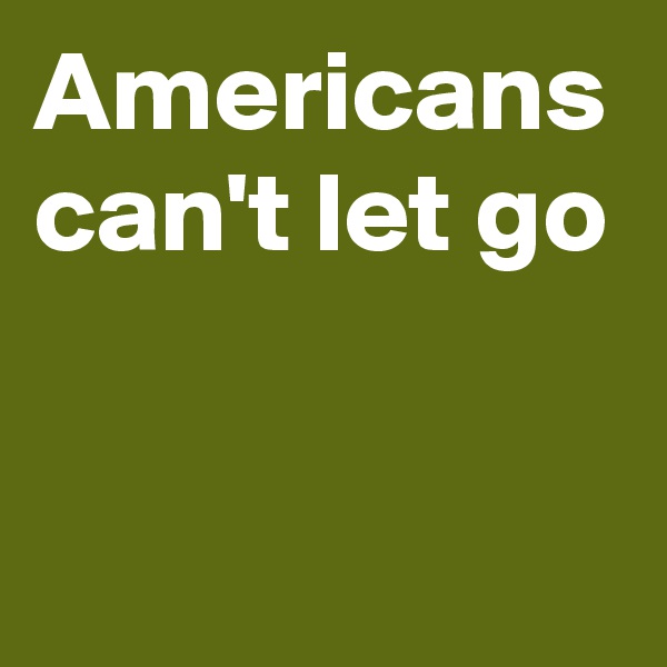 Americans can't let go