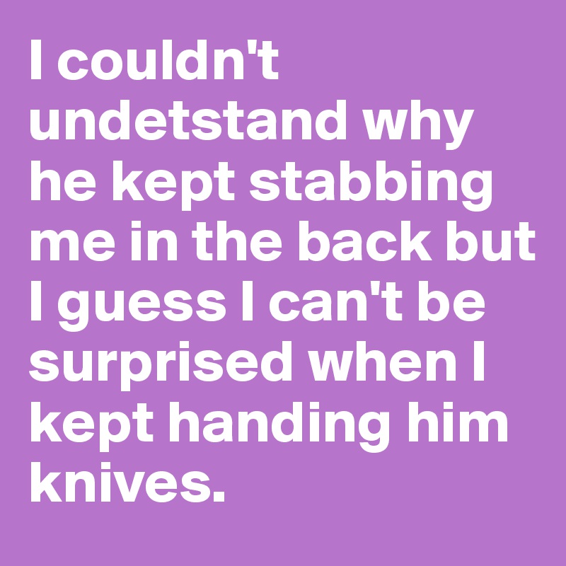 I couldn't undetstand why he kept stabbing me in the back but I guess I can't be surprised when I kept handing him knives.