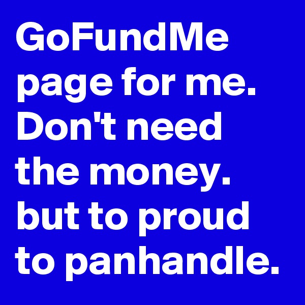 GoFundMe
page for me.
Don't need the money.
but to proud to panhandle.