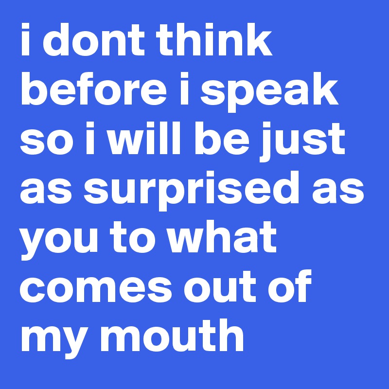 i dont think before i speak so i will be just as surprised as you to what comes out of my mouth