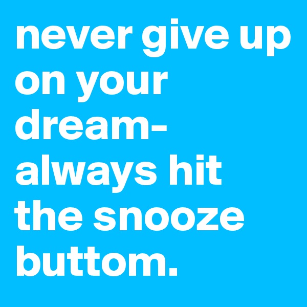 never give up on your dream-always hit the snooze buttom. 
