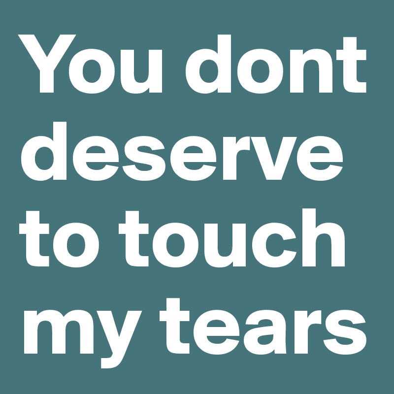 You dont deserve to touch my tears