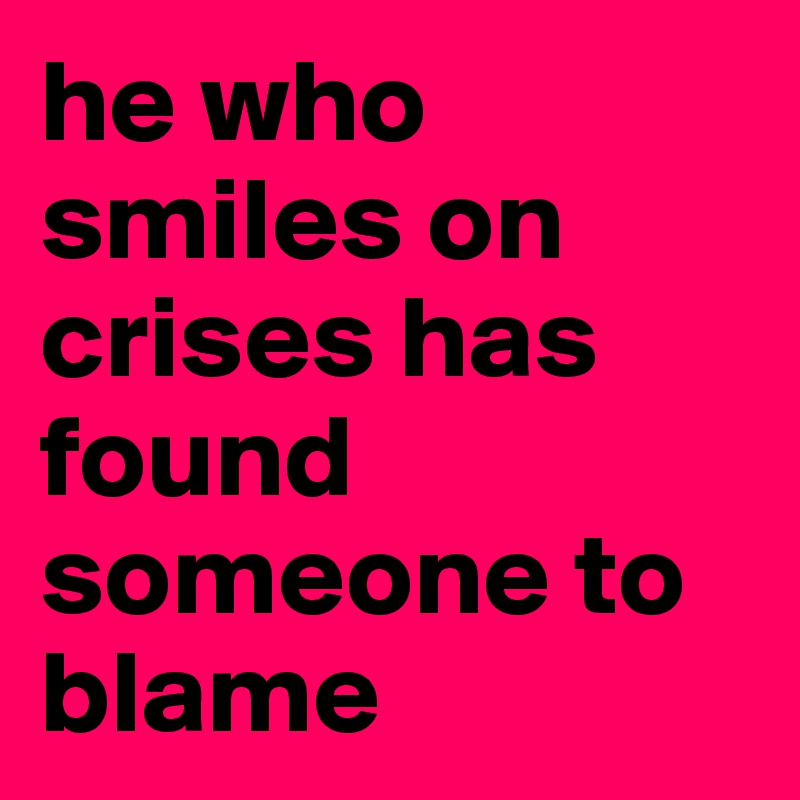 he who smiles on crises has found someone to blame