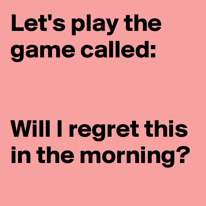 Let's play the game called: 


Will I regret this in the morning?
