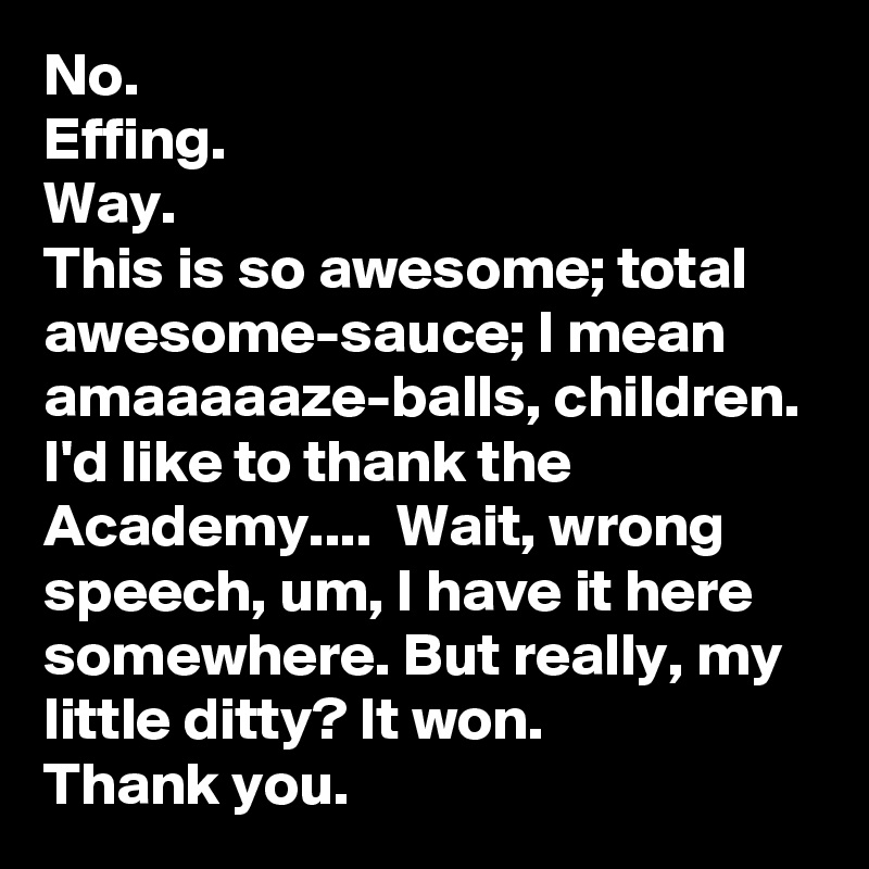 No. 
Effing. 
Way. 
This is so awesome; total awesome-sauce; I mean amaaaaaze-balls, children. I'd like to thank the Academy....  Wait, wrong speech, um, I have it here somewhere. But really, my little ditty? It won. 
Thank you.