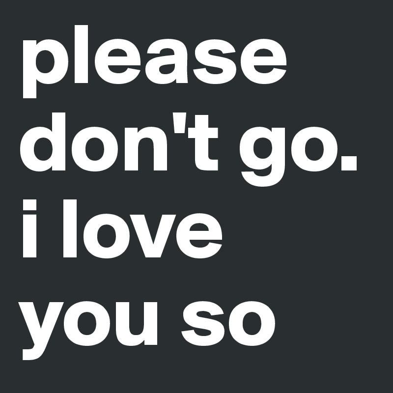 please don't go. i love you so