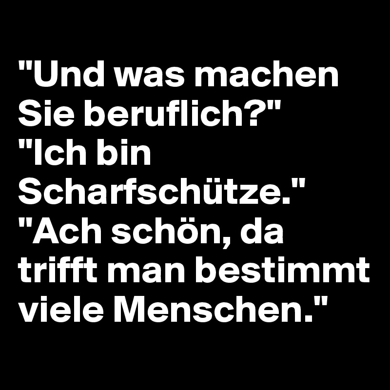 
"Und was machen Sie beruflich?"
"Ich bin Scharfschütze."
"Ach schön, da trifft man bestimmt viele Menschen."