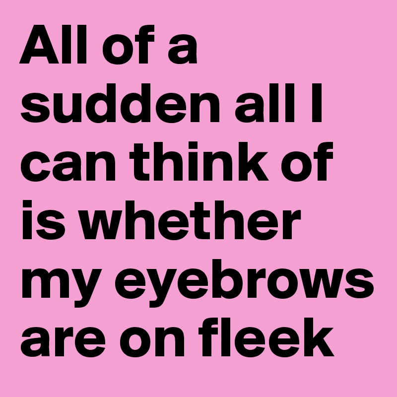 All of a sudden all I can think of is whether my eyebrows are on fleek