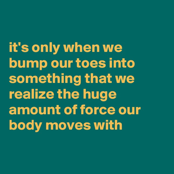 

it's only when we bump our toes into something that we realize the huge amount of force our body moves with

