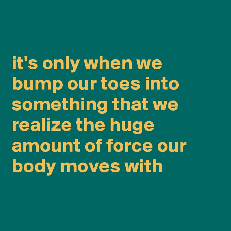 

it's only when we bump our toes into something that we realize the huge amount of force our body moves with

