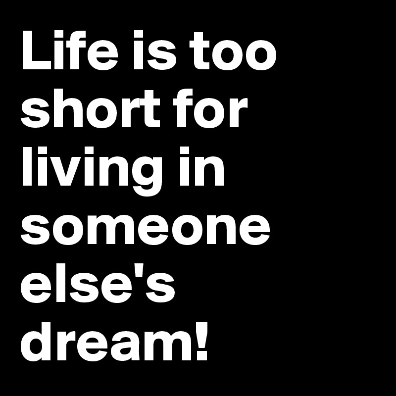 Life is too short for living in someone else's dream!