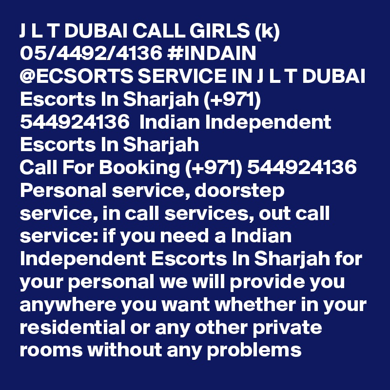 J L T DUBAI CALL GIRLS (k) 05/4492/4136 #INDAIN @ECSORTS SERVICE IN J L T DUBAI Escorts In Sharjah (+971) 544924136  Indian Independent Escorts In Sharjah 
Call For Booking (+971) 544924136  Personal service, doorstep service, in call services, out call service: if you need a Indian Independent Escorts In Sharjah for your personal we will provide you anywhere you want whether in your residential or any other private rooms without any problems 