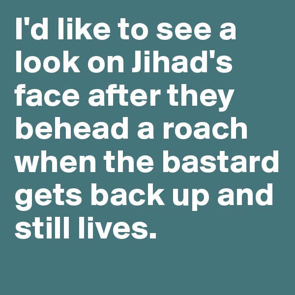 I'd like to see a look on Jihad's face after they behead a roach when the bastard gets back up and still lives. 