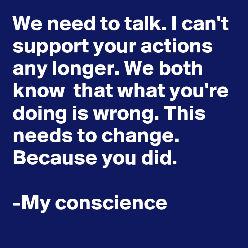 We need to talk. I can't support your actions any longer. We both know  that what you're doing is wrong. This needs to change. Because you did.

-My conscience