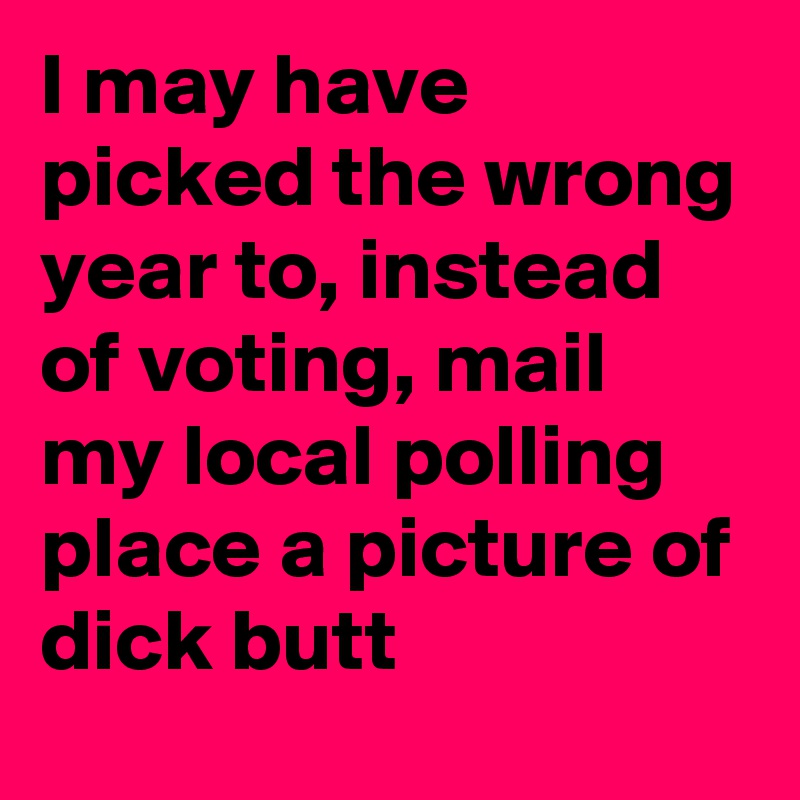I may have picked the wrong year to, instead of voting, mail my local polling place a picture of dick butt