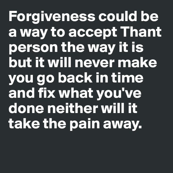 Forgiveness could be a way to accept Thant person the way it is but it will never make you go back in time and fix what you've done neither will it take the pain away.


