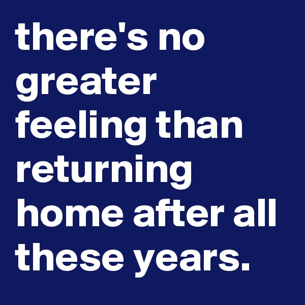 there's no greater feeling than returning home after all these years.