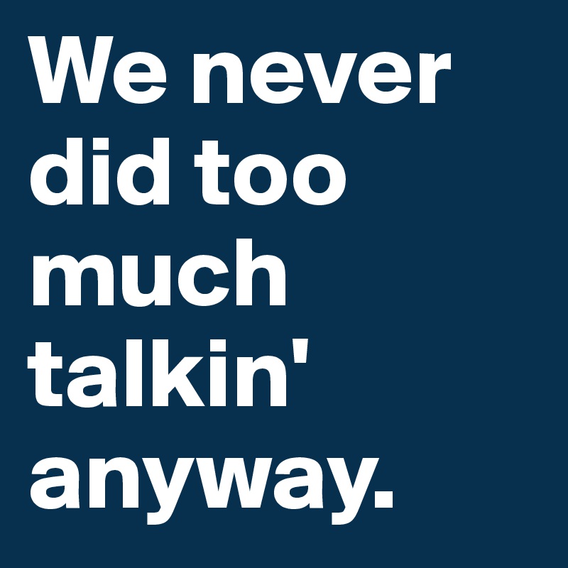 We never did too much talkin' anyway.