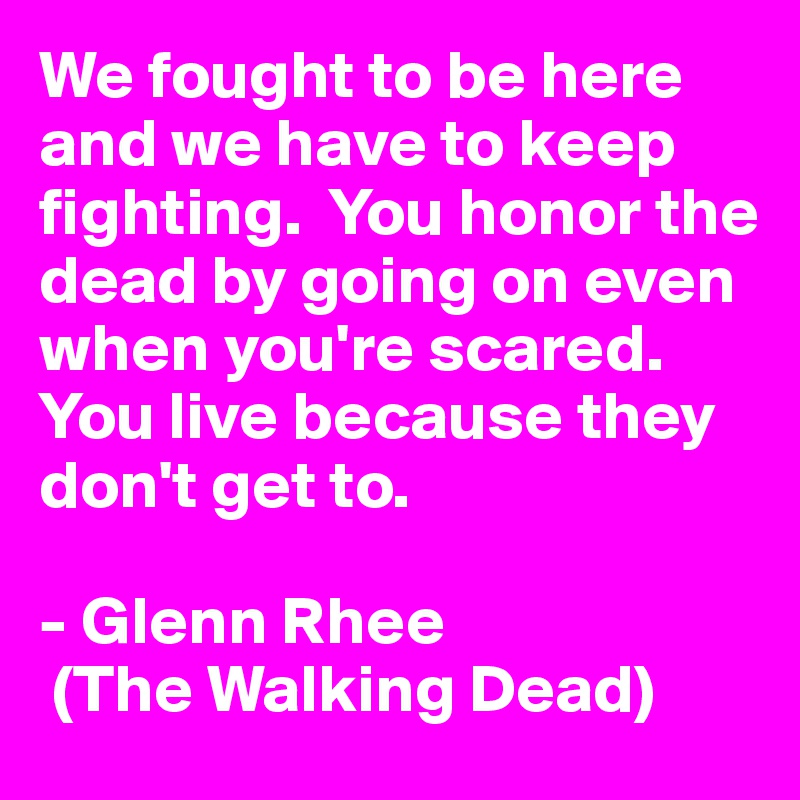 We fought to be here and we have to keep fighting.  You honor the dead by going on even when you're scared.  You live because they don't get to.

- Glenn Rhee 
 (The Walking Dead)