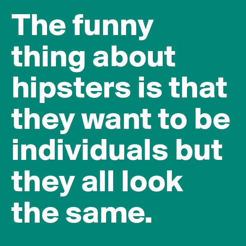 The funny thing about hipsters is that they want to be individuals but they all look the same. 