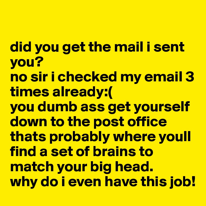 

did you get the mail i sent you? 
no sir i checked my email 3 times already:( 
you dumb ass get yourself down to the post office thats probably where youll find a set of brains to match your big head.
why do i even have this job!