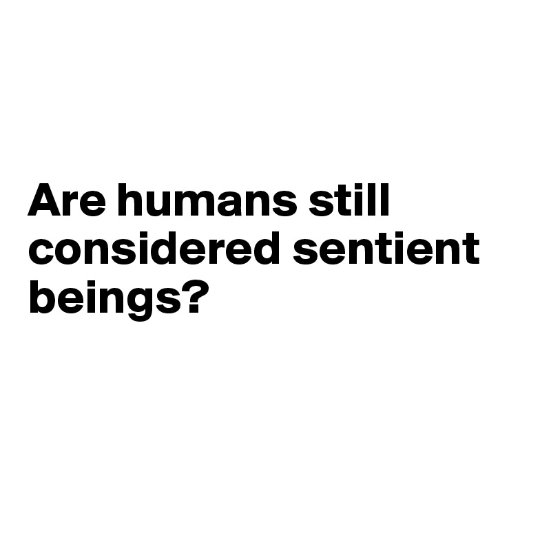 


Are humans still considered sentient beings?



