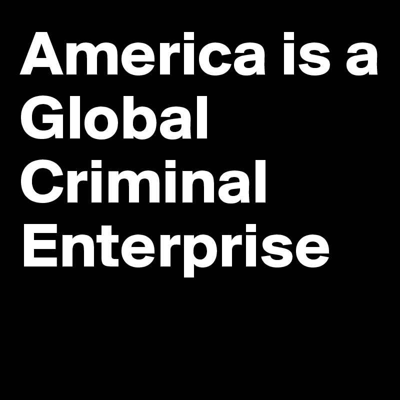 America is a 
Global
Criminal 
Enterprise
