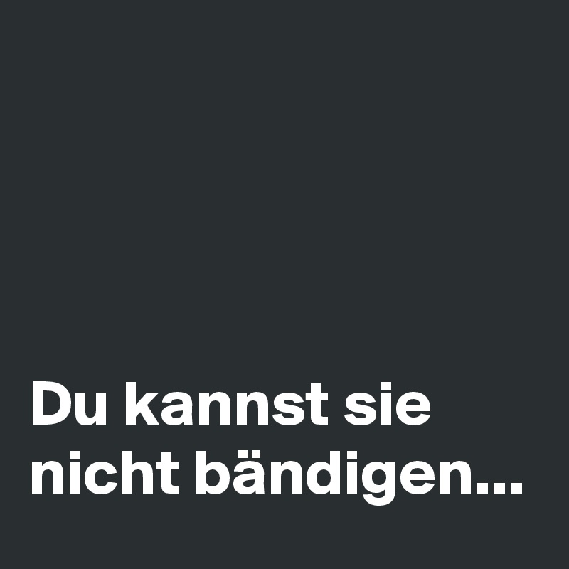 




Du kannst sie nicht bändigen...  