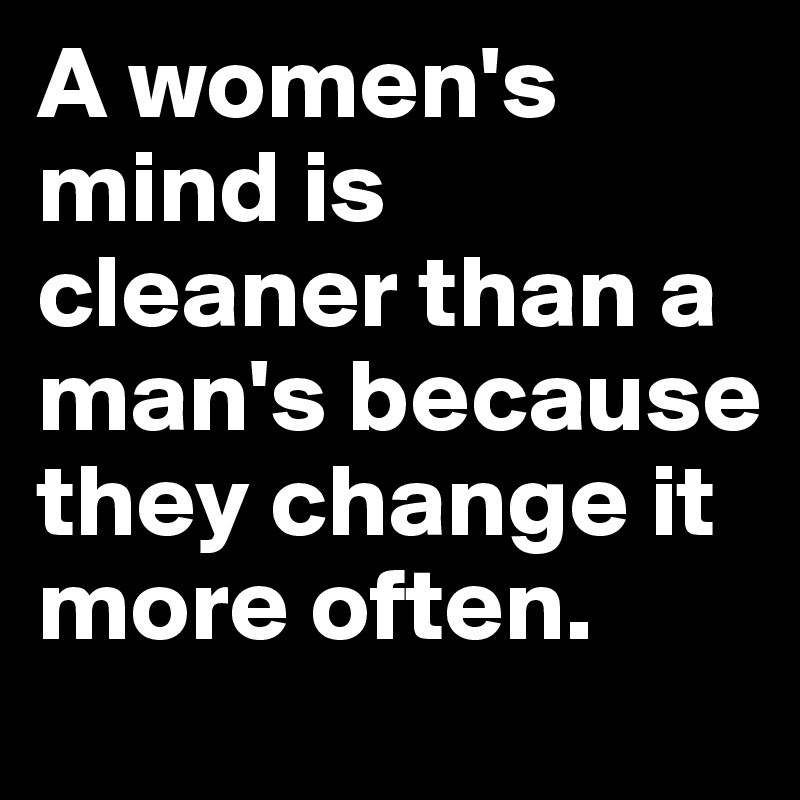 A women's mind is cleaner than a man's because they change it more often.