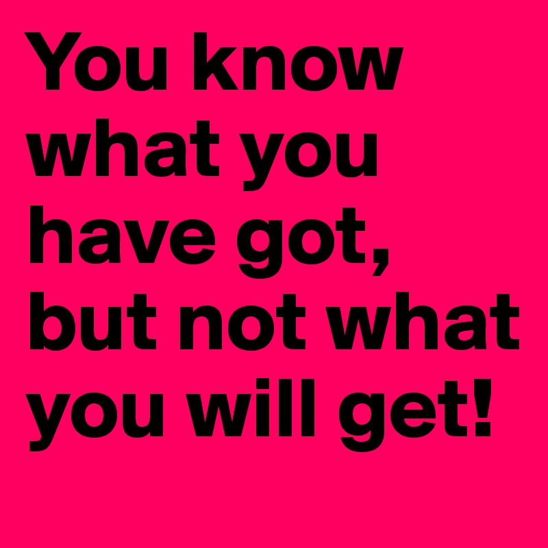 You know what you have got, but not what you will get!