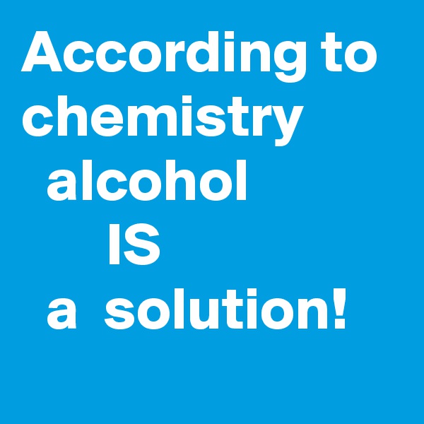 According to chemistry          alcohol                    IS                      a  solution!