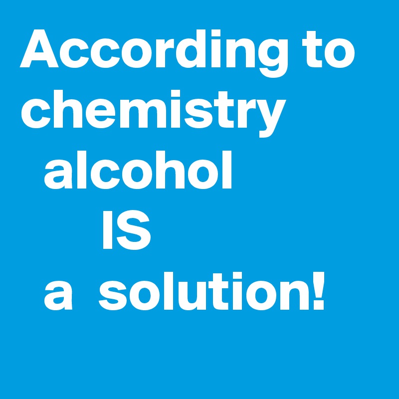 According to chemistry          alcohol                    IS                      a  solution!