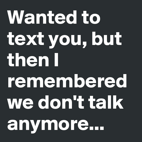 Wanted to text you, but then I remembered we don't talk anymore...