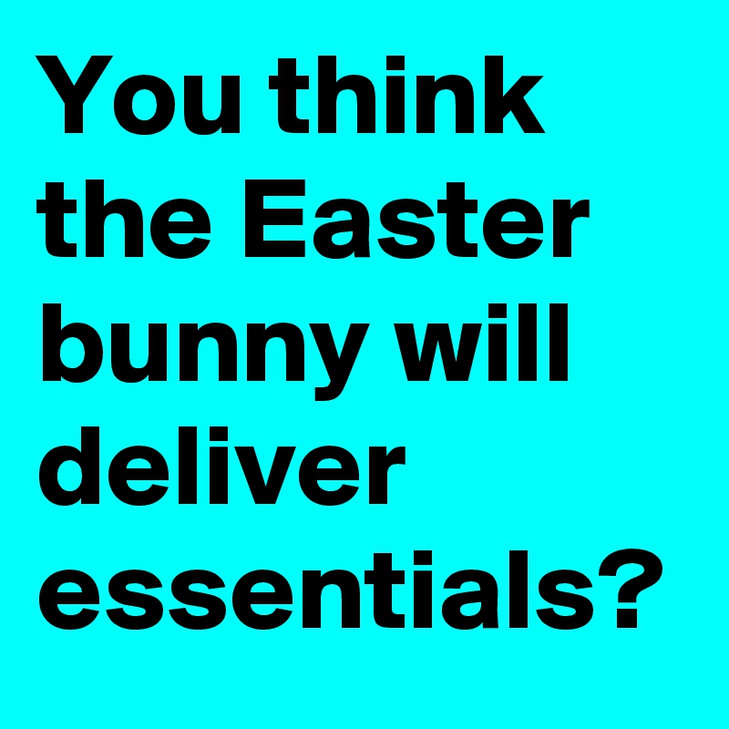 You think the Easter bunny will deliver essentials?