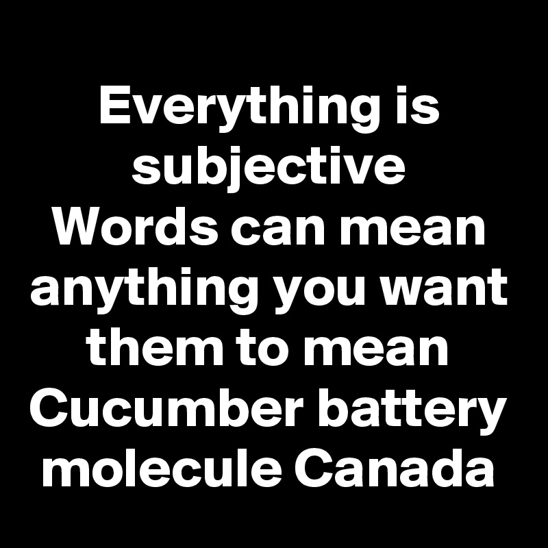 Everything is subjective
Words can mean anything you want them to mean
Cucumber battery molecule Canada