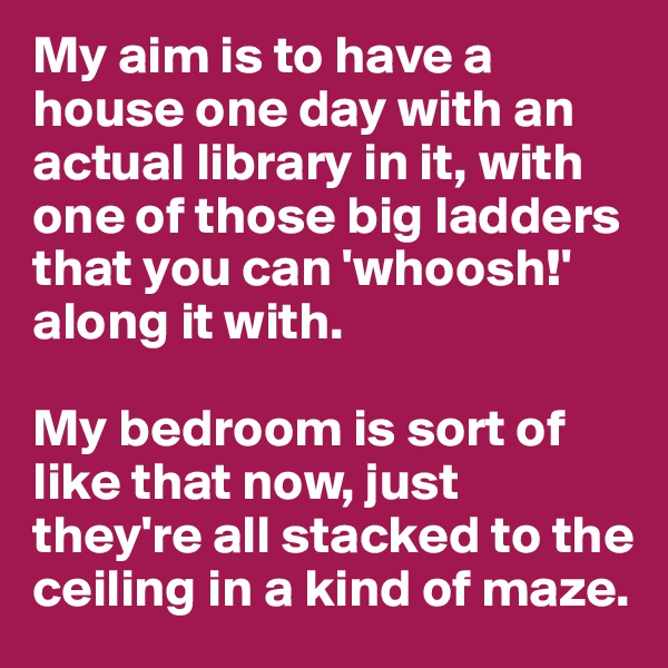 My aim is to have a house one day with an actual library in it, with one of those big ladders that you can 'whoosh!' along it with. 

My bedroom is sort of like that now, just they're all stacked to the ceiling in a kind of maze.