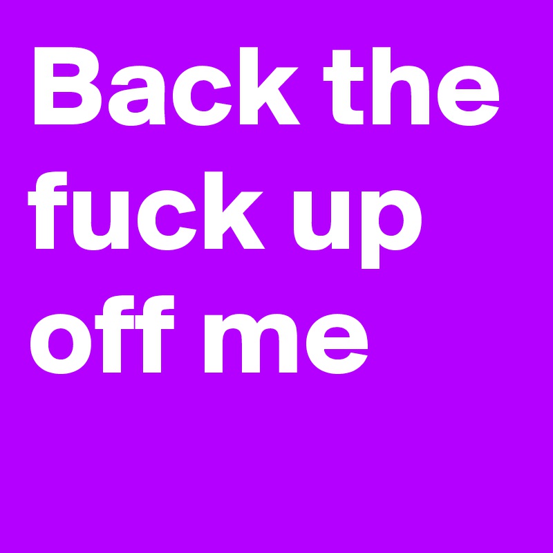 Back the fuck up off me