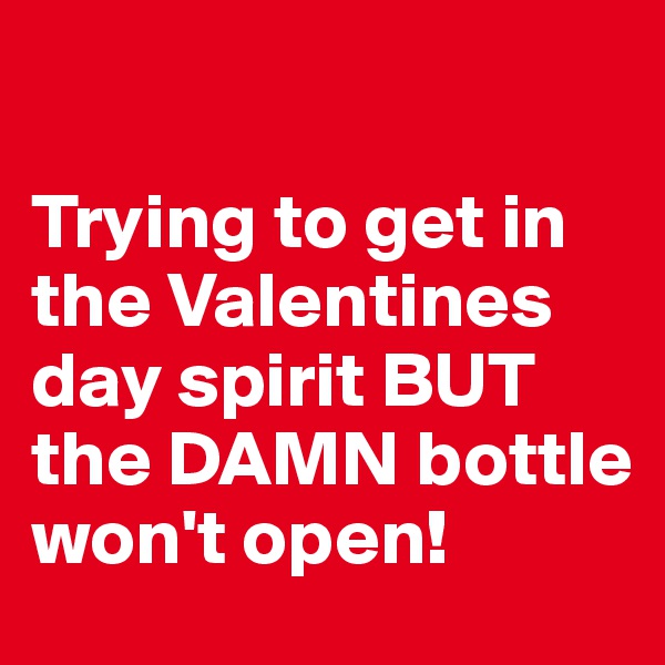 

Trying to get in the Valentines day spirit BUT the DAMN bottle won't open!