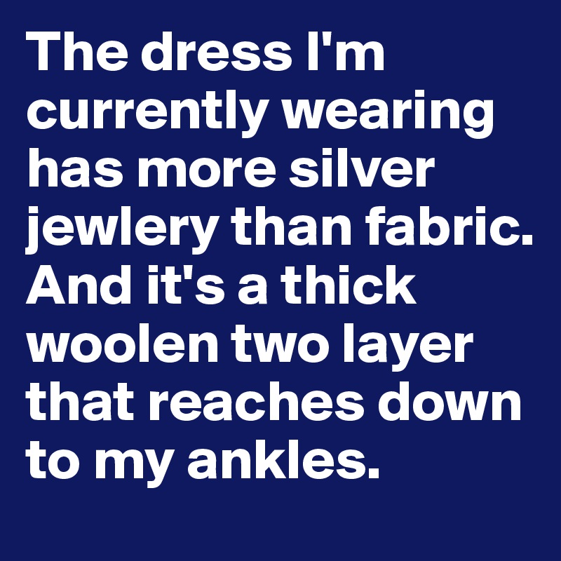 The dress I'm currently wearing has more silver jewlery than fabric. 
And it's a thick woolen two layer that reaches down to my ankles.