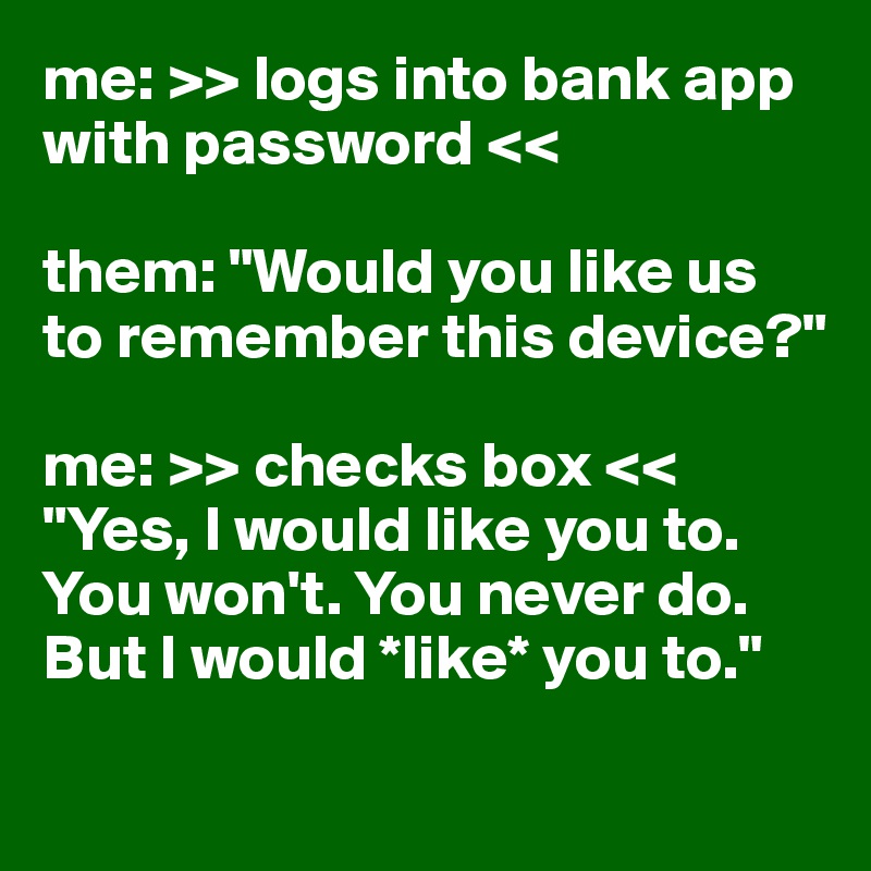 me: >> logs into bank app with password <<

them: "Would you like us to remember this device?"

me: >> checks box << "Yes, I would like you to. You won't. You never do. But I would *like* you to."
