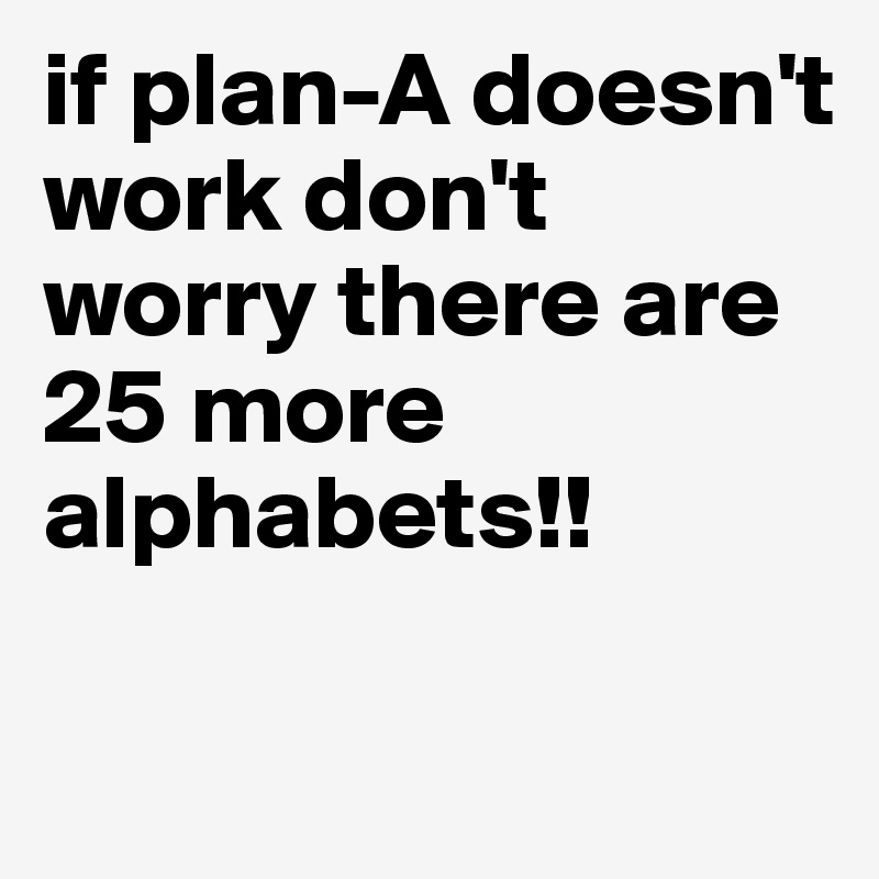 if plan-A doesn't work don't worry there are 25 more alphabets!!

