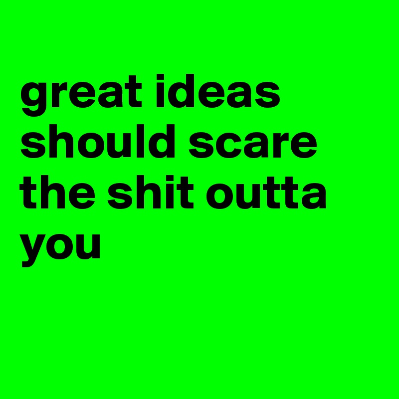 
great ideas should scare the shit outta you

