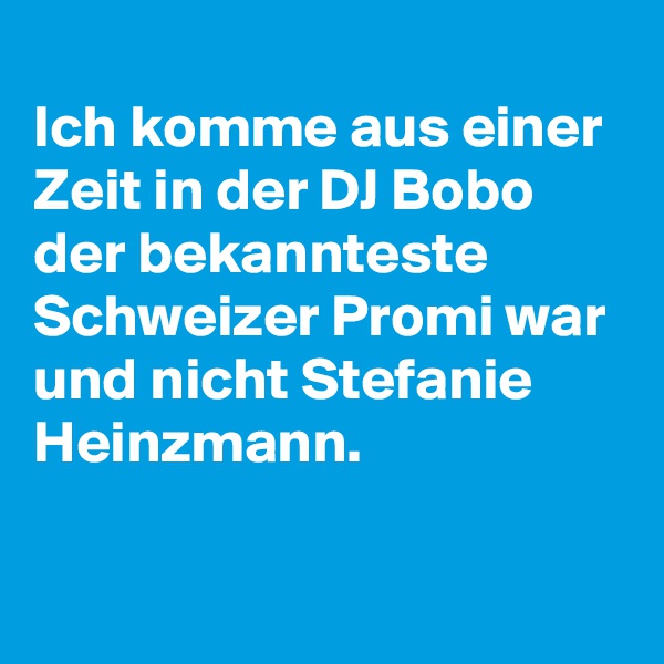 
Ich komme aus einer Zeit in der DJ Bobo der bekannteste Schweizer Promi war und nicht Stefanie Heinzmann. 

