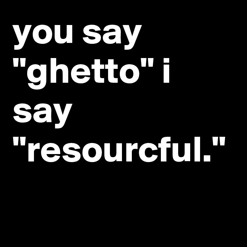 you say "ghetto" i say "resourcful."