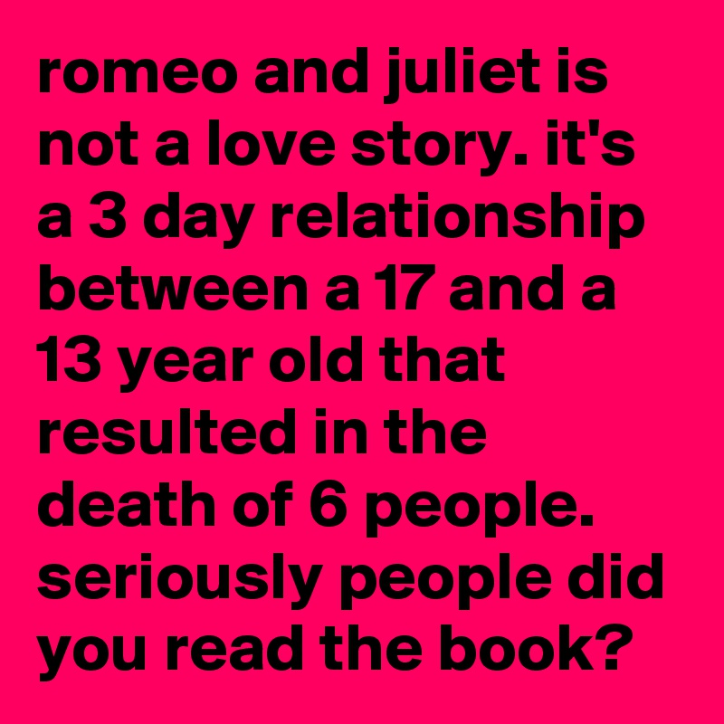 romeo and juliet is not a love story. it's a 3 day relationship between a 17 and a 13 year old that resulted in the death of 6 people. seriously people did you read the book?