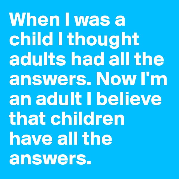 When I was a child I thought adults had all the answers. Now I'm an adult I believe that children have all the answers. 