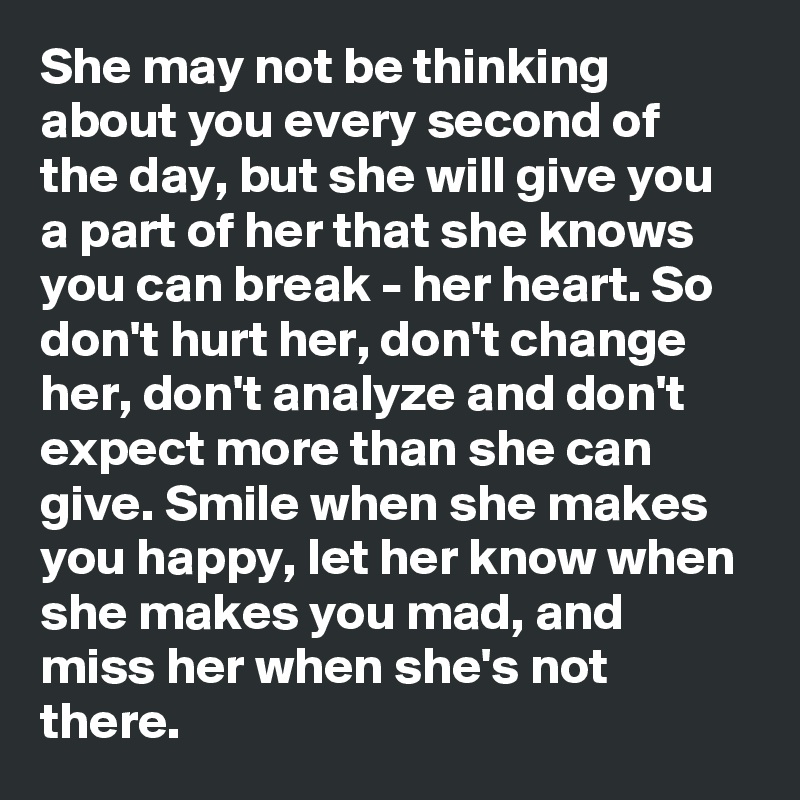 She may not be thinking about you every second of the day, but she will give you a part of her that she knows you can break - her heart. So don't hurt her, don't change her, don't analyze and don't expect more than she can give. Smile when she makes you happy, let her know when she makes you mad, and miss her when she's not there.