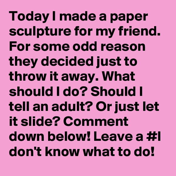 Today I made a paper sculpture for my friend. For some odd reason they decided just to throw it away. What should I do? Should I tell an adult? Or just let it slide? Comment down below! Leave a #I don't know what to do!